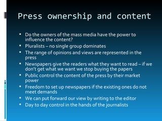 Press ownership and content
 Do the owners of the mass media have the power to
    influence the content?
   Pluralists – no single group dominates
   The range of opinions and views are represented in the
    press
   Newspapers give the readers what they want to read – if we
    don’t get what we want we stop buying the papers
   Public control the content of the press by their market
    power
   Freedom to set up newspapers if the existing ones do not
    meet demands
   We can put forward our view by writing to the editor
   Day to day control in the hands of the journalists
 