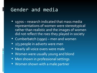 Gender and media

 1970s – research indicated that mass media
    representations of women were stereotypical
    rather than realistic and the images of women
    did not reflect the roes they played in society
   Cumberbatch (1990) – men and women
   2/3 people in adverts were men
   Nearly all voice overs were male
   Women were usually young and blond
   Men shown in professional settings
   Women shown with a male partner
 