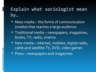 Explain what sociologist mean
by…
 Mass media – the forms of communication
  (media) that reaches a large audience
 Traditional media – newspapers, magazines,
  books, TV, radio, cinema
 New media – internet, mobiles, digital radio,
  cable and satellite TV, DVD, video games
 Press – newspapers and magazines
 