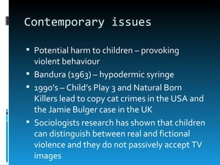Contemporary issues

 Potential harm to children – provoking
  violent behaviour
 Bandura (1963) – hypodermic syringe
 1990’s – Child’s Play 3 and Natural Born
  Killers lead to copy cat crimes in the USA and
  the Jamie Bulger case in the UK
 Sociologists research has shown that children
  can distinguish between real and fictional
  violence and they do not passively accept TV
  images
 