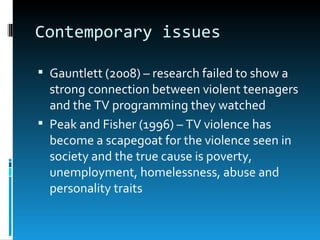 Contemporary issues

 Gauntlett (2008) – research failed to show a
  strong connection between violent teenagers
  and the TV programming they watched
 Peak and Fisher (1996) – TV violence has
  become a scapegoat for the violence seen in
  society and the true cause is poverty,
  unemployment, homelessness, abuse and
  personality traits
 