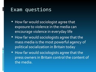 Exam questions

 How far would sociologist agree that
  exposure to violence in the media can
  encourage violence in everyday life
 How far would sociologists agree that the
  mass media is the most powerful agency of
  political socialization in Britain today
 How far would sociologists agree that the
  press owners in Britain control the content of
  the media.
 