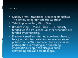 ……..
 Quality press – traditional broadsheets such as
  The Times, Telegraph and the Guardian
 Tabloid press – Sun, Mirror Star
 Broadcasting – TV and Radio – BBC publicly
  funded via the TV licence , all other channels are
  funded by advertising.
 Electronic media – internet, you do not have to
  be a journalist to create content – anyone can
  publish on the Web and contribute – increases
  participation in creating and publishing
  information. People can also join pubic
  networking sites and create blogs.
 