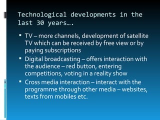 Technological developments in the
last 30 years….
 TV – more channels, development of satellite
  TV which can be received by free view or by
  paying subscriptions
 Digital broadcasting – offers interaction with
  the audience – red button, entering
  competitions, voting in a reality show
 Cross media interaction – interact with the
  programme through other media – websites,
  texts from mobiles etc.
 