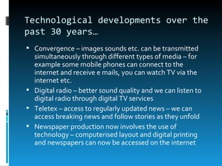 Technological developments over the
past 30 years…
 Convergence – images sounds etc. can be transmitted
  simultaneously through different types of media – for
  example some mobile phones can connect to the
  internet and receive e mails, you can watch TV via the
  internet etc.
 Digital radio – better sound quality and we can listen to
  digital radio through digital TV services
 Teletex – access to regularly updated news – we can
  access breaking news and follow stories as they unfold
 Newspaper production now involves the use of
  technology – computerised layout and digital printing
  and newspapers can now be accessed on the internet
 