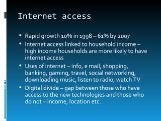 Internet access

 Rapid growth 10% in 1998 – 61% by 2007
 Internet access linked to household income –
  high income households are more likely to have
  internet access
 Uses of internet – info, e mail, shopping,
  banking, gaming, travel, social networking,
  downloading music, listen to radio, watch TV
 Digital divide – gap between those who have
  access to the new technologies and those who
  do not – income, location etc.
 