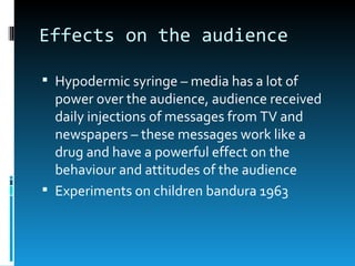 Effects on the audience

 Hypodermic syringe – media has a lot of
  power over the audience, audience received
  daily injections of messages from TV and
  newspapers – these messages work like a
  drug and have a powerful effect on the
  behaviour and attitudes of the audience
 Experiments on children bandura 1963
 