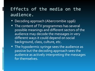Effects of the media on the
audience.
 Decoding approach (Abercrombie 1996)
 The content of TV programmes has several
  possible meanings and different sectors of the
  audience may decode the messages in very
  different ways it could depend on social
  background, class, culture, etc.
 The hypodermic syringe sees the audience as
  passive but the decoding approach sees the
  audience as actively interpreting the messages
  for themselves.
 
