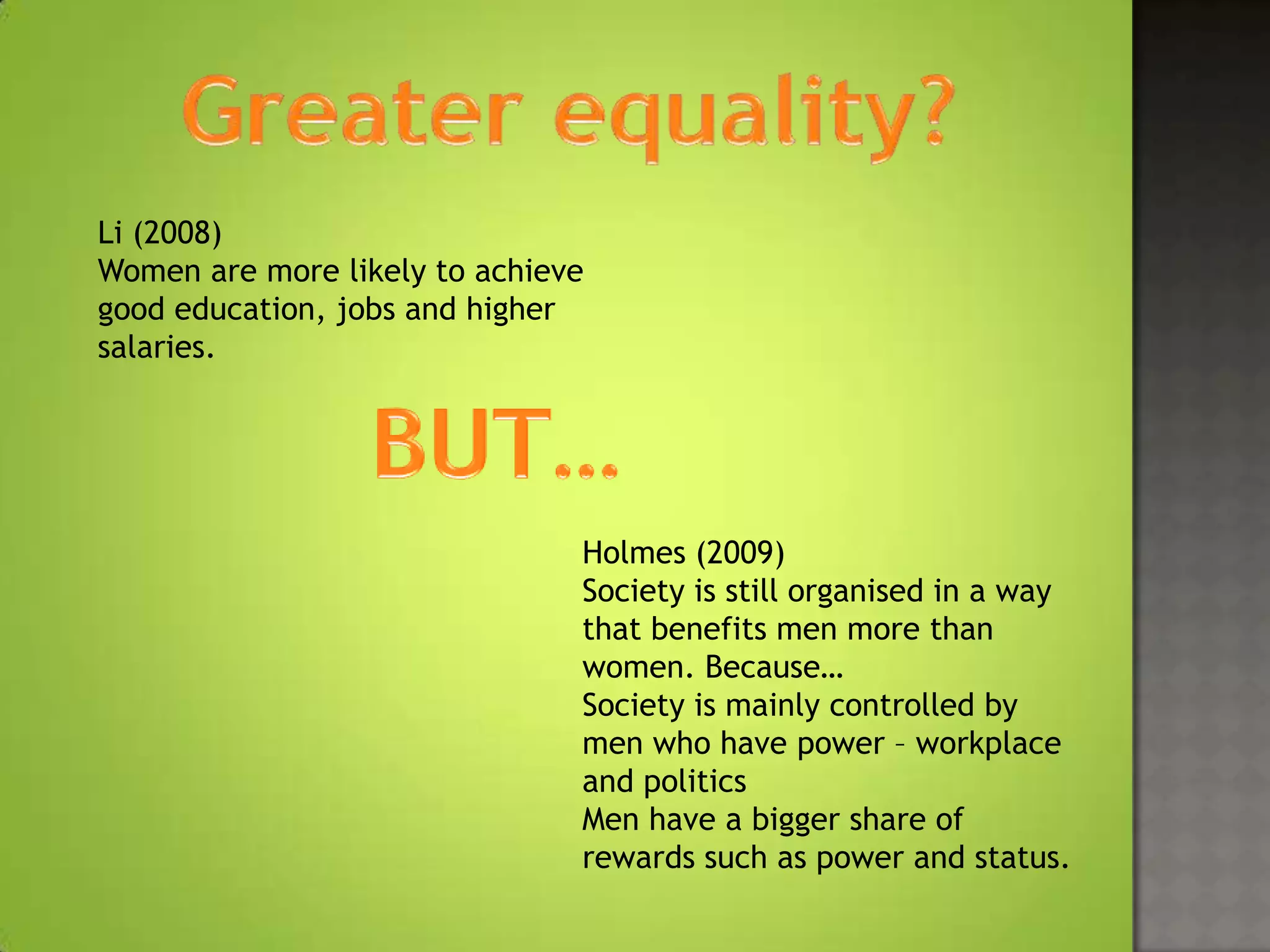 Li (2008)
Women are more likely to achieve
good education, jobs and higher
salaries.




                               Holmes (2009)
                               Society is still organised in a way
                               that benefits men more than
                               women. Because…
                               Society is mainly controlled by
                               men who have power – workplace
                               and politics
                               Men have a bigger share of
                               rewards such as power and status.
 