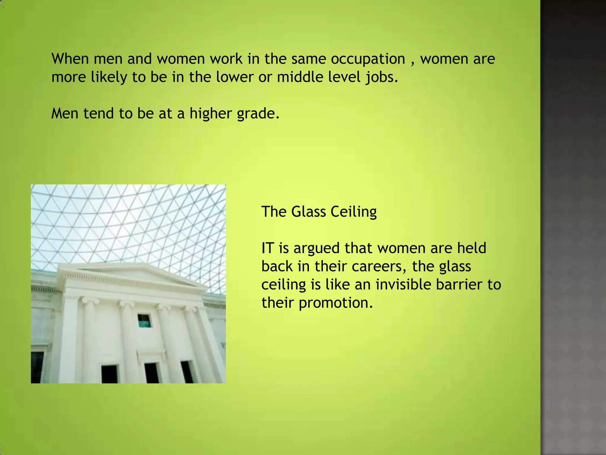 When men and women work in the same occupation , women are
more likely to be in the lower or middle level jobs.

Men tend to be at a higher grade.




                              The Glass Ceiling

                              IT is argued that women are held
                              back in their careers, the glass
                              ceiling is like an invisible barrier to
                              their promotion.
 