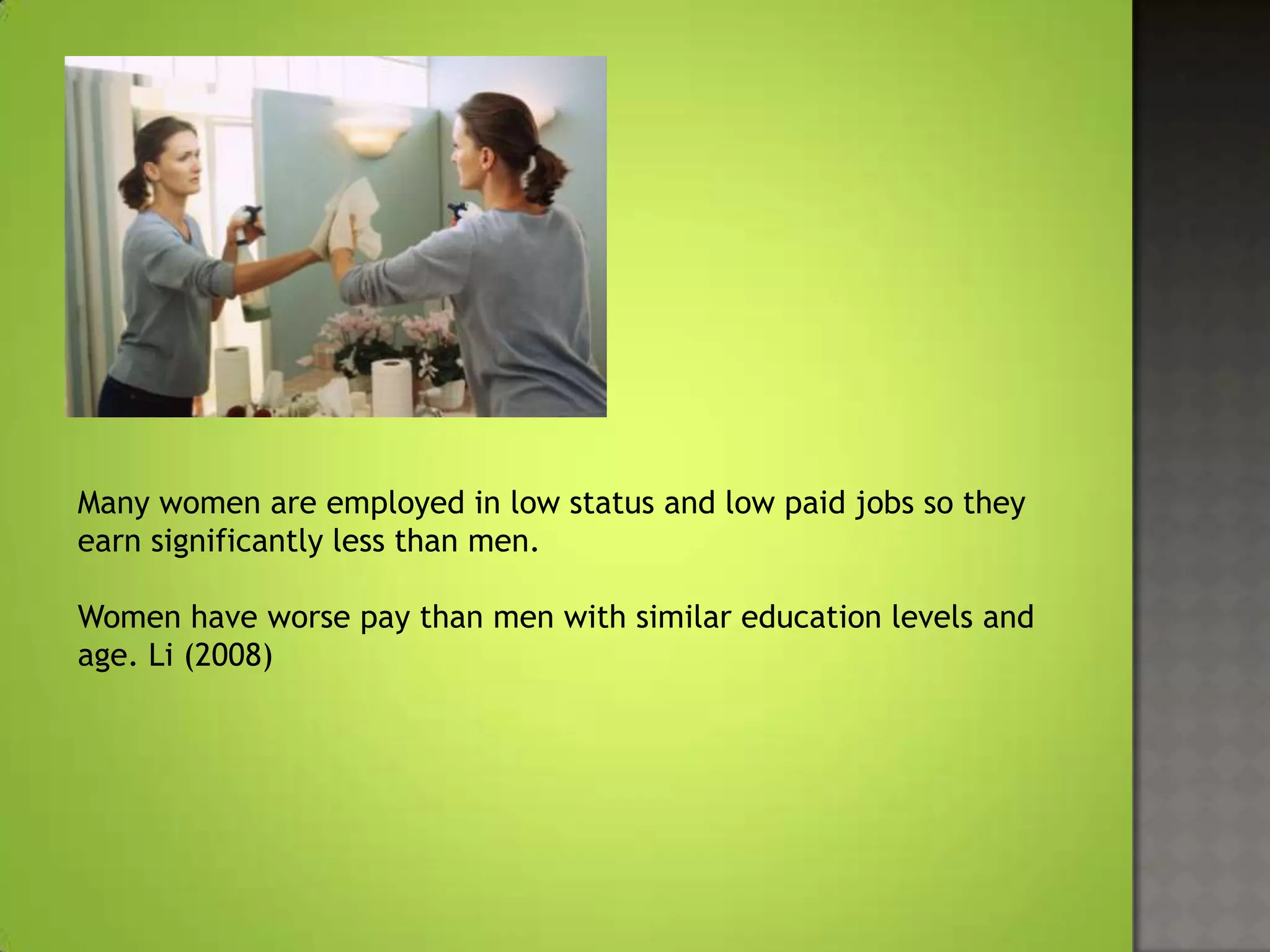 Many women are employed in low status and low paid jobs so they
earn significantly less than men.

Women have worse pay than men with similar education levels and
age. Li (2008)
 