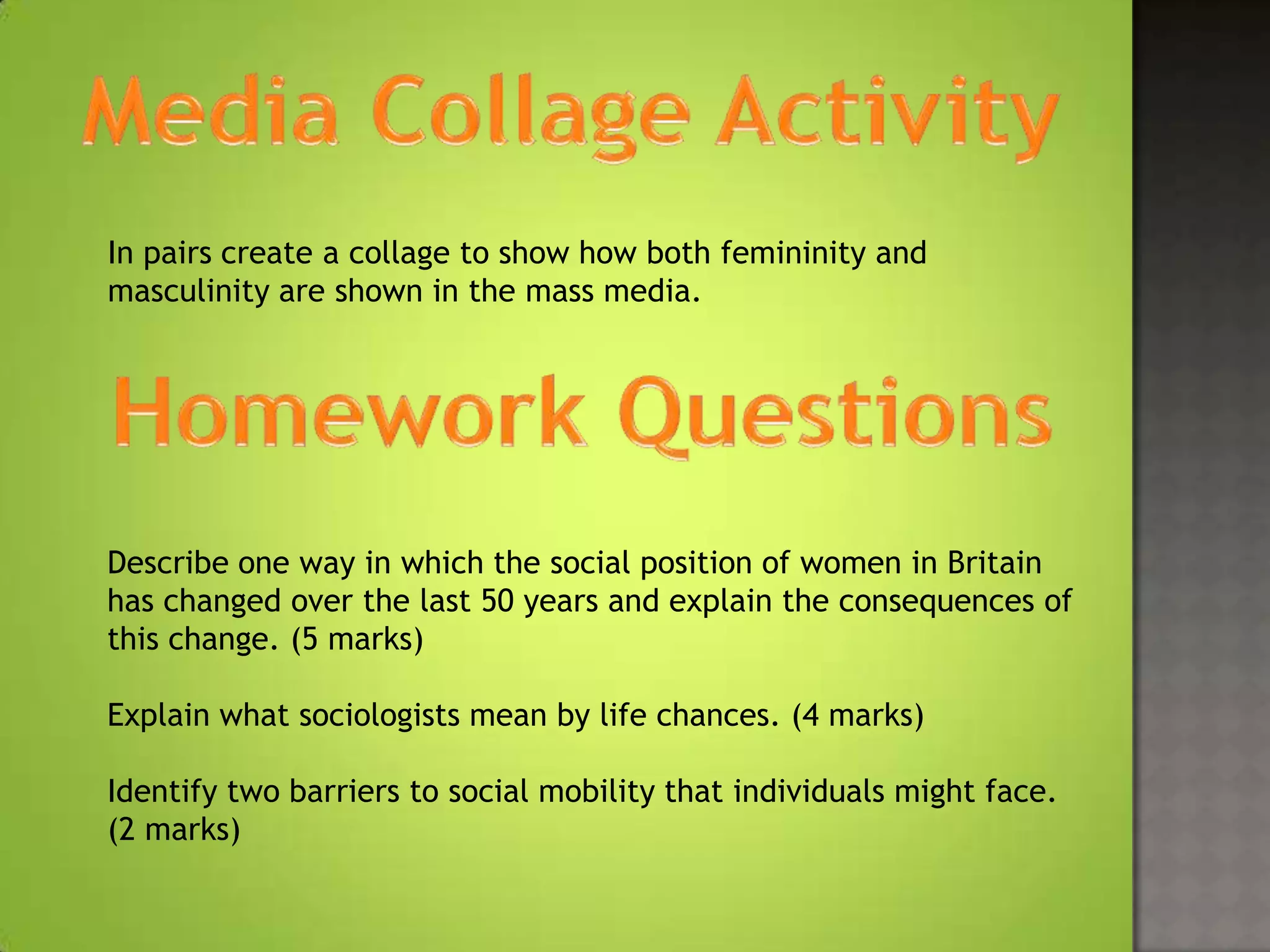 In pairs create a collage to show how both femininity and
masculinity are shown in the mass media.




Describe one way in which the social position of women in Britain
has changed over the last 50 years and explain the consequences of
this change. (5 marks)

Explain what sociologists mean by life chances. (4 marks)

Identify two barriers to social mobility that individuals might face.
(2 marks)
 