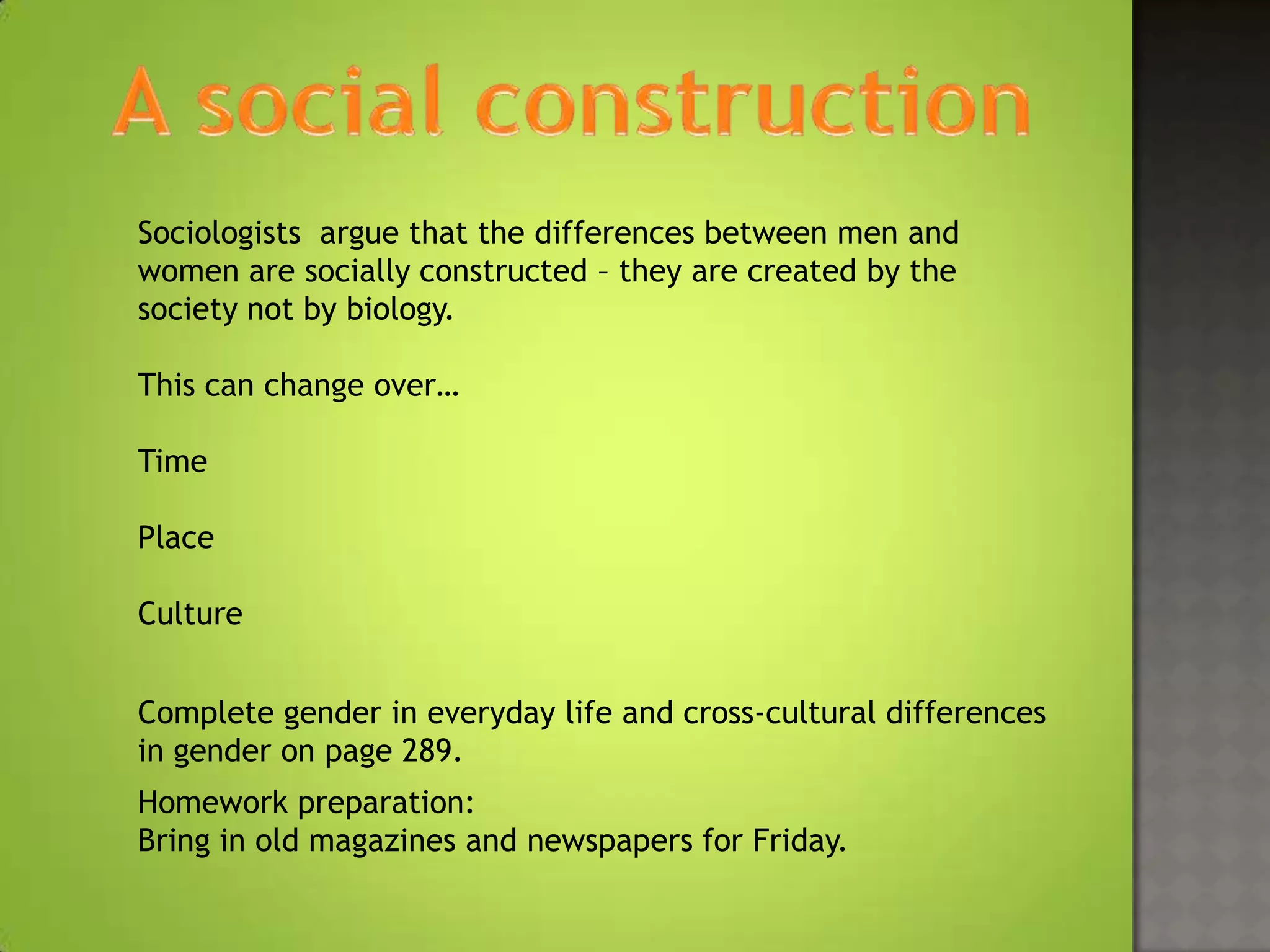 Sociologists argue that the differences between men and
women are socially constructed – they are created by the
society not by biology.

This can change over…

Time

Place

Culture


Complete gender in everyday life and cross-cultural differences
in gender on page 289.
Homework preparation:
Bring in old magazines and newspapers for Friday.
 
