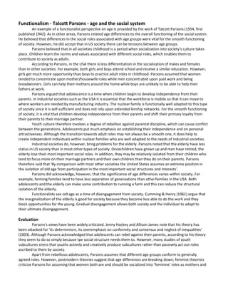 The first toy manufacturersFunctionalism - Talcott Parsons - age and the social system <br />An example of a functionalist perspective on age is provided by the work of Talcott Parsons (1954, first published 1942). As in other areas, Parsons related age differences to the overall functioning of the social system. He believed that differences in the social roles associated with age groups were vital for the smooth functioning of society. However, he did accept that in US society there can be tensions between age groups. <br />Parsons believed that in all societies childhood is a period when socialization into society's culture takes place. Children learn the norms and values associated with different social roles, which enables them to contribute to society as adults.<br />According to Parsons, in the USA there is less differentiation in the socialization of males and females than in other societies. For example, both girls and boys attend school and receive a similar education. However, girls get much more opportunity than boys to practice adult roles in childhood. Parsons assumed that women tended to concentrate upon mother/housewife roles while men concentrated upon paid work and being breadwinners. Girls can help their mothers around the home while boys are unlikely to be able to help their fathers at work. <br />Parsons argued that adolescence is a time when children begin to develop independence from their parents. In industrial societies such as the USA it is essential that the workforce is mobile so that it can move to where workers are needed by manufacturing industry. The nuclear family is functionally well adapted to this type of society since it is self-sufficient and does not rely upon extended kinship networks. For the smooth functioning of society, it is vital that children develop independence from their parents and shift their primary loyalty from their parents to their marriage partner. <br />Youth culture therefore involves a degree of rebellion against parental discipline, which can cause conflict between the generations. Adolescents put much emphasis on establishing their independence and on personal attractiveness. Although the transition towards adult roles may not always be a smooth one, it does help to create independent individuals within nuclear families who are well adapted to the needs of industrial societies. <br />Industrial societies do, however, bring problems for the elderly. Parsons noted that the elderly have less status in US society than in most other types of society. Once children have grown up and men have retired, the elderly lose their most important social roles. In addition, they may be relatively isolated from their children who tend to focus more on their marriage partners and their own children than they do on their parents. Parsons therefore said that 'By comparison with most other societies the United States assumes an extreme position in the isolation of old age from participation in the most important social structures and interests'.<br />Parsons did acknowledge, however, that the signifiicance of age differences varies within society. For example, farming families tend to have less separation of generaations than othei families in the USA. Both adolescents and the elderly can make some contribution to running a farm and this can reduce the structural isolation of the elderly.<br />Functionalists see old age as a time of disengagement from society. Cumming & Henry (1961) argue that the marginalization of the elderly is good for society because they become less able to do the work and they block opportunities for the young. Gradual disengagement allows both society and the individual to adapt to their ultimate disengagement. <br />Evaluation<br />Parsons's views have been widely criticized. Jenny Hockey and Allison James note that his theory has been attacked for 'its determinisrn, its overemphasis on conformity and consensus and neglect of inequalities' (2003). Although Parsons acknowledged that adolescents can rebel against their parents, according to his theory they seem to do so simply because tpe social structure needs them to. However, many studies of youth subcultures stress that youths actively and creatively produce subcultures rather than passively act out roles ascribed to them by society.<br />Apart from rebellious adolescents, Parsons assumes that different age groups conform to generally agreed roles. However, postmodern theories suggest that age differences are breaking down; feminist theorists criticize Parsons for assuming that women both are and should be socialized into 'feminine' roles as mothers and housewives; while conflict theories stress that Parsons ignores the conflict and exploitation involved in relationships between age groups. Conflict theories will now be examined. <br />Hunt (2005) argues that disengagement theory ignores the fact that some people may not be able or do not wish to disengage. Disengagement may be a waste of human resources. <br />Hockey &: James (1993) argue that the role of the elderly results from social construction rather than disengagement. <br />Vincent (1995) argues that the elderly are dependent and disadvantaged because of social structure not because of biological decline or disengagement. <br />TASK<br />As a class discuss how the above roles may be seen as functional for societyOLD AGE<br />In pre-industrial societies the elderly often have a high status.  As property is rarely bought and sold but held by the family and passed down from generation to generation the elderly retain much economic power.  In a society in which there is little technological innovation, the elderly with their lifetime of experience are regarded as the repositories of wisdom. In some societies they are also held in high esteem because of their closeness to the afterlife; senility brings status as it is  interpreted as a sign of the commune of the elderly with the spirit world. <br />Task <br />Pair Work - Divide the following into 2 lists; factors which might contribute to the elderly having a high status in society and factors which might contribute to them having a low status. Identify which are features of modern society. What conclusion can you draw from this about the status of the elderly in modern society? <br />High rate of social mobility<br />Low rate of social mobility<br />High rate of geographical mobility<br />Low rate of geographical mobility<br />The family is the unit of production<br />Work takes place in specialized institutions outside the family<br />Learning takes place in specialized institutions<br />Learning takes place in the family<br />Knowledge is passed on by word of mouth<br />Knowledge is passed on via the printed word/internet<br />High rate of social change<br />Low rate of social change<br />Short life expectancy<br />Long life expectancy<br />Conflict Perspectives<br />Marxism <br />Age groups are defined by the capitalist system by peoples relationship to employment i.e. Young people are not ready to work; Adults are people of working age; The elderly are too old to work.<br />Vincent (1995, 2006) argues that age is an important form of stratification in society. It creates barriers to and opportunities for status, power, wealth and income. The significance of age varies between societies and over time, and the experience of ageing depends on social class, gender and ethnicity In rural economies age was irrelevant but in capitalist societies age became associated with legal rights and restrictions - for example, compulsory education and work became the basis of status and income. Vincent describes three types of age classification: <br />Age strata or age classes are groups of people of the same age. They share the same life chances and social rights. Jackson & Scott (2006) argue that childhood in Britain is a form of subordination. <br />Generation refers to position in the family and can also be a source of conflict. <br />Cohort refers to groups of people born at the same time. They experience the same historical changes which can influence their outlook. <br />Vincent shows how old people, especially working-class women, are more likely to be poor than other age groups. The value of the old age pension has declined since 1979, and women who work part-time or in low-paid jobs may have restricted entitlements to pensions. At the same time women live longer than men so have more years of dependency. Vincent argues there is a growing divide between the elderly and the working population, and growing divisions amongst older people. Vincent believes that the problem of old age is socially constructed and the moral panic over Britain's ageing population is an ideological distraction. <br />Phillipson (1982) argues that capitalism views the elderly as a burden on society. Their working life has ended and their spending power decreases. Old age is stigmatized.<br />Feminism <br />Feminist perspectives link inequalities of age with those of gender. One approach links the oppression of children with the oppression of women; a second links the way ageing affects men and women differently: <br />Oakley (1994) argues that women and children are minority groups locked together in patriarchal oppression. They are regarded by society as physically or culturally different and have fewer citizenship rights. <br />Gannon (1999) argues that women are materially disadvantaged in old age because they tend to be paid less and to have caring responsibilities. <br />Arber (2006) notes that ageism and sexism combine to make the lives of older women very difficult. Women live longer than men so are more likely to have caring responsibilities but are less likely to be cared for by a partner. Women are also more likely to experience poverty. However, some older women find new intimate partners but live separately - 'living apart together'. <br />TASK<br />As a class discuss how the functional roles for society differs compared to these two conflict perspectives on age Interpretive<br />Interpretive approaches place particular emphasis upon the meanings attached to age. As Jane Pilcher says, 'Interpretivist perspectives are concerned ... with understanding the meaning social phenomena have for individuals and with the processes through which individuals interpret and understand the world'. <br />Interpretive perspectives place less emphasis than conflict and feminist perspectives on the way social structures (such as class and patriarchy) shape those meanings. Instead they tend to see the meanings as shaping the social world and affecting the behaviour of members of society. Thus interpretive sociologists are interested in the meanings attached to categories such as childhood, youth or old age, and the effects that those meanings have. They have therefore tended to support the idea that age categories are a social construct - they are the product of social definitions, not natural, biological categories. Social constructionism has influenced other sociological approaches examined in this chapter including that of Aries. <br />Prout and James (1990, discussed in Pilcher, 1995) see interpretivist sociology as influencing the sociology of age in two main ways: <br />It has led to the questioning of commonsense ideas about age. For example, it has questioned ideas about the inevitability of childhood as a period when children must be highly dependent on parents and of old age as a time when the quality of people's lives deteriorates. <br />It has encouraged an examination of the social world from the perspective of its participants, including disempowered groups such as children. Thus, for example, it has stimulated studies which take children seriously as social actors in their own right.<br />The ideas behind interpretive perspectives on age - that age categories are largely social constructs, that commonsense views of age can be questioned, and that age can be studied from the viewpoint of those in all age groups - have been very influential. <br />There is a good deal of overlap between interpretive and other perspectives in sociology. Many sociologists primarily influenced by other perspectives (including conflict theory, feminism and postmodernism) have accepted at least some aspects of interpretive approaches. For example, Gannon (1999; see above), while primarily seeing age from a feminist perspective, was influenced by interpretivism when studying the different meanings of old age for men and women. Similarly, predominantly interpretive approaches have been influenced by other perspectives in sociology, as the next study to be discussed will show. <br />Jenny Hockey and Allison James (1993) – ‘Growing up and growing old’<br />Their work draws upon interpretive perspectives in examining the 'meanings attached to growing up and growing old in contemporary society. Hockey and James argue that the meaning of old age is linked to the meaning of childhood. Through an examination of a range of secondary sources and the use of their own ethnographic studies of old people's homes, they argue that the elderly are often compared to 'children and treated as if they were children. <br />Although Hockey and James concentrate primarily on language and the interpretation of meanings in line with interpretive perspectives, they also incorporate elements of conflict perspectives into their study. They examine how the meanings attributed to childhood and old age lead to differences in power between different age groups and can cause conflict. <br />Childhood and adulthood<br />Hockey and James argue that in modern Western societies, - being accepted as an individual who is a full member of society - depends upon being accepted as an adult. Adults are autonomous individuals with rights but also responsibility for their own actions. Other groups are not given the status of personhood. For example, those with 'mental handicaps' and children are not seen as full persons who should be able to make their own choices and take responsibility for their actions. <br />Modern ideas of childhood believe that children should be separated and excluded from the public, adult world and largely live their lives in families, schools, ,nurseries and other specialist places for children. Children are seen as being close to nature and lacking the rationnality of adults. They are seen as innocent and easy to corrupt. They are therefore vulnerable and dependent on adults both for care and for protection from the corrupting world of adults. <br />Childhood is the 'other' of adulthood, its opposite which helps define adulthood as being about independence and autonomy. Because childhood is seen in this way children are kept in a state of dependency on adults.<br />Infantilized old age<br />Old age is often linked to childhood. In the media and everyday life the elderly and childhood are often linked together. Hockey and James point out that 'very old people may jokingly be described as entering their \"
second childhood\"
, or as going \"
ga ga\"
 when their memories fade'. The term 'ga ga' refers, of course, to the noise made by babies who cannot yet talk. They ate helpless, unable to express their own wishes and totally dependent on adults to care for them. <br />Stereotypes of elderly women see them as 'little old ladies' - harmless perhaps, but also powerless and passive like an infant. In the media, children and the elderly are often portrayed as having an affinity with one another because they are both dependent. In the film Cinema Paradiso, for example, an elderly man and a young boy find a common bond through the cinema; and the elderly and the young are often juxtaposed in adverts. <br />Everyday talk, stereotypes and the media all serve to make old age appear similar to childhood. In the process old age is infantilized. The elderly are made to seem childlike and as a result they lose the status of being adults who have full personhood. <br />The consequences of this were demonstrated in studies by Jenny Hockey of old people's homes. Hockey found that the clients of old people's homes were often treated like children. They were not allowed to keep their own money, which instead was looked after by the staff who would give them 'pocket money' if they needed it. The privacy of their body was often invaded, as staff members washed, bathed or dressed them. They were expected not to be sexually active and they were given few choices about daily routine such as when they ate or even when they went to the toilet. As Hockey and James say, 'residential homes for the elderly may effectively encourage social dependency by reducing people's opportunities for independence and self-determination'. <br />Dependence, independence and resistance <br />Hockey and James argue that both childhood and old age are social constructs. They are linked by the common theme of dependency yet both children and the elderly could be much more independent than society usually allows them to be. <br />For example, in the past children did much more work than they do today, and retirement policies deny many older people, who are perfectly capable of working, the opportunity to do so. Hockey and James note that similar characteristics of dependency are often attributed to the disabled who also can be restricted and excluded as a result. <br />However, Hockey and James do not believe that those who are marginalized, excluded and made dependent always accept their status lying down. In line with conflict theory, Hockey and James argue that they are capable of resisting their status. Resistance can take three forms. <br />They can use alternative sources of power to resist. For example, wealthy elderly people might wield high power because of their wealth, elderly men can still exert some patriarchal power over female carers and so on. <br />A second method of resistance is to deny membership of a subordinate group and to pretend to belong to one of a higher status. Teenagers often pretend to be 18 in order to buy alcoholic drinks. Elderly people may cling on to roles which make them feel or appear younger. Jenny Hockey's research in an old people's home described one resident, Sissy, taking on the role of visitor to cheer up and support more frail residents. <br />Being a member of a disadvantaged social group can in itself be a source of power. It provides opportunities to mock the way you are treated. Hockey recounts how residents of the old people's home would act in deliberately childish ways - sticking their tongue out, for example - in response to being infantilized by care workers. As well as symbolic resistance such as this, some residents were deliberately obstructive. Some refused to hurry to lunch, some demanded to go to the toilet at inconvenient times, others would turn a deaf ear to requests or instructions from care staff. Some residents made frequent and stark comments on their own impending demise, and thereby resisted the taboo in the home against discussing death. This discomfited many care staff but was a way in which some of the residents were able to assert a measure of independence until the end. <br />Hockey and James provide an interesting discussion of the way in which childhood and old age are linked through the process of infantilization. Their work provides a good illustration of how a sociological understanding of age and the life course can be developed through analysing the meaning given to age in particular societies. As such, it is just one example of an interpretive approach to age. Other examples are discussed later in the chapter.<br />Interpretive approaches in sociology are often accused by structural and conflict theorists of ignoring inequality and social structure, but Hockey and James show an awareness of issues related to power, social class, gender and ethnicity. Like a lot of sociological work on age, therefore, it has been influenced by more than one sociological perspective. <br />Summary<br />lnteractionists see old age as socially constructed rather than biological or natural. <br />Hockey & James (1993) argue that childhood and old age are linked: the elderly are often treated like children as dependent, passive and powerless. This is demonstrated in old people's homes where the elderly are not allowed access to their own money or choices about their food. Disabled people may be similarly marginalized. <br />Hockey & James suggest that both the elderly and children could be more independent. They quote examples of these groups resisting their status - teenagers pretending to be 18 and elderly men exerting patriarchal power over female carers. <br />Postmodernism <br />Attitudes to old age are changing <br />The life course and modernity <br />Jane Pilcher (1995) argues that it is possible to see the stages of the life course in contemporary Western societies as a product of in general and m particular. These stages (consisting of an extended childhood, a period of youth, adulthood, and old age, which starts with retirement) have been strongly shaped by the way the 'labour market has developed. Pilcher says, 'childhood and youth have emerged via a process of their progressive exclusion from the labour market and their increasing containment within the education system' .The exclusion of those beyond retirement age from the labour market has 'led old age to be constructed as a period of dependency and relative powerlessness'. <br />Prior to the industrial revolution, both children and the old were usually involved in work if they were able to contribute. Childhood was much shorter, the category of youth was of little importance and being elderly was not so clearly demarcated by chronological age. Pilcher concludes, therefore, that 'The form and characteristics of the modern British life course itself can, then, be argued to be the product of the interrelations of societal institutions as they have developed under conditions of modernity' <br />Postmodernity and the life course<br />Having outlined the main features of the life course under modernity, Pilcher goes on to note that it is increasingly argued that the modern form of the life course is breaking down. The different phases of the life course are becoming more disorderly. The boundaries between different stages are becoming increasingly blurred. <br />As people become more concerned about self-identity they may present themselves or act in ways which contradict the norms associated with different life-course stages. For example, children may dress more like adults and old or middle-aged people may dress in youthful styles @risking being called 'nmtton dressed as lamb'. Wide variations in the age of marriage and childbearing, increased longevity, early retirement, advances in medicine, the development of cosmetic surgery and IVF treatment have all undermined the relatively clear-cut stages of the life course associated with modernity. <br />Pilcher says: <br />‘Some theorists have argued that, in effect, the life course is becoming deinstitutionalized and destandardized, that age-based transitions and norms, forms and standards of behaviour, which previously were fairly strictly defined, regulated and orderly, are becoming less fixed, less constraining, less orderly’.<br />From this point of view, people have far more choice than in the past about how their age affects their life. <br />Pilcher herself is not convinced that dramatic changes have taken place. She admits that the effects of age in society are changing so that the life course is becoming less rigid. However, she also says that 'the balance of the evidence ... points to the continuing importance of age based social divisions'.<br />Some theorists, however, believe that the changes are more profound than Pilcher acknowledges and are more supportive of postmodern theories. <br />Mike Featherstone and Mike Hepworth argue that there are 'emergent cultural tendencies', particularly in the middle classes, towards postmodern forms of the life course. For some people, the experience of the life course has changed in line with postmodern theory. <br />Like Pilcher, Featherstone and Hepworth believe that industrialization in modern societies led to the increasing importance of chronological age and the 'institutionalization of the life course socially structured into orderly sequences’. In recent times, though, the life course has begun to be deconstructed, or broken down, for some groups, making it less predictable. The central features of this process are:<br />De-differentiation - a process in which the differences between stages in the life course become less clear<br />Deinstitutionalization - a process in which the institutions of society become less closely associated with maintaining different phases of the life course<br />There are many aspects of these changes: <br />Children and adults are becoming more alike - in terms of gestures, postures, leisure pursuits, ways of dressing and so on they are becoming more similar to one another. <br />Childhood is becoming less separate from other stages of the life course because the segregation of children from adult life is becoming impossible. The media intrude into the formerly private life of the family, bringing adult concerns into the lives of children. <br />Middle-class adults reaching retirement with good pensions can afford to continue to enjoy consumerrculture lifestyles, having a high disposable income to spend on leisure goods and services. <br />Some of this spending goes on 'body maintenance'. They can slow down mental, sexual and physical decline with the help of healthy diets, regular exercise, cosmetics, drugs, surgical intervention and so on. <br />The 'baby boomers' born after the Second World War' who grew up in the 1960s are taking with them into old age many of the values and cultural tastes of their youth. Unlike previous generations they try to maintain youthful lifestyles as they age. <br />Increasingly people reject chronological age - the number of years lived - as an indicator of their real selves. They regard chronological age as a mask which hides their more youthful essential, inner self. Featherstone and Hepworth quote research which suggests that many people believe that age should be Seen in terms of the age you feel or the age you look, rather than in terms of the number of years you have lived. Based on these criteria, people see themselves as having a personal age different from their chronological age, usually seeing themselves as younger than their birth certificate indicates. <br />Ageing has increasingly come to be seen in positive terms rather than as part of an inevitable decline towards infirmity and dependence. Middle age or mid-life is seen as lasting longer than was previously thought, so that only the very elderly are expected to be powerless and dependent. Even after retirement from paid work many middle-class people continue to make a valuable contribution to the community (for example, through voluntary work). They often retain considerable economic, cultural, social or symbolic capital (see pp. 67~9 for a discussion of different types of capital), making them far from powerless. <br />Conclusion<br />Featherstone and Hepworth conclude that the baby boomer generation has done much to break down the stereotypes of old age and increase the range of options and identities open to the middle class as they get older. They acknowledge, however, that these benefits have not been enjoyed to the same extent by lower classes who have fewer resources to take with them into old age. Nor can these changes overcome the loss of status and opportunity for those whose bodies seriously decline. For example, the incontinent or infirm elderly have difficulty maintaining a youthful self-identity; and their social and leisure opportunities are severely restricted. Featherstone and Hepworth are therefore guarded in accepting postmodern ideas, but they do believe that the societal trend is towards a more flexible life course, in line with the predictions of postmodern theory. <br />Consumer culture and age <br />Andrew Blaikie (1999) is a stronger advocate of postmodernism than either Pilcher or Featherstone and Hepworth. He concentrates on the image of retirement, arguing that attitudes to retirement have changed dramatically and stereotypes of old age have broken down. He attributes this partly to the development of consumer culture <br />With an ageing population, those over retirement age make up an increasingly numerous group. They have become an important market for companies wishing to sell goods and services. While marketing and the media still emphasize youthful vitality much of the time, they also stress the importance of trying to retain that youthfulness into later life. It is stressed that rejuvenation is possible with such products and services as liposuction, anti-wrinkle creams and face-lifts. <br />In modern societies, where production rather than consumption was dominant, the elderly were not valued because they were considered too old to work. Because knowledge changed rapidly, their experience was not valued. However, in postmodern consumer societies these handicaps no longer apply because the elderly can consume just like younger age groups. <br />Challenging stereotypes <br />The stereotypes of ageing have been challenged by media figures who appear to retain their youthfulness much longer than would be expected. Role models of successful ageing include Cliff Richard, Mick Jagger, David Bowie, Raquel Welch, Joan Collins and Paul McCartney, all of whom are perceived as living full lives and looking glamorous. <br />Some magazines portray positive aspects of life after retirement. For example, the magazine Choice emphasizes in its title that the retired have many options open to them and can live full and rewarding lives. In the media there are more and more positive images of older people enjoying life and being active. <br />This idea has filtered through to the professions which deal with those in later life. Blaikie discusses research which suggests that professionals such as health workers and social workers see it as normal for older people to be self-reliant, sexually active and healthy, at least in the early years of retirement. <br />Four Stages of Life<br />Blaikie supports a view of the life course put forward by the social historian Peter Laslett (1989). Laslett argued that there are now four stages of life: <br />The first age of childhood is characterized by dependence, immaturity and socialization. <br />The second age of adulthood is characterized by maturity, independence and responsibility. <br />The third age follows retirement and is characterized by Laslett as a period of personal fulfillment. Freed from the responsibility of parenthood and employment, people are relatively free to choose their own pursuits and to fulfill ambitions. <br />The fourth age relates to physical decline and is characterized by 'dependence, decrepitude and death'. <br />The emphasis on choice and opportunity in later life in this analysis reflects the postmodern emphasis on the ability of individuals to choose their own identities. Its helpful to distinguish between the 3rd and 4th age. <br />The end of old age?<br />People are no longer so restricted by their age. Blaikie says, 'To talk of the \"
end of old age\"
 is perhaps to overstate the issue' (1999, p. 210), but he goes on to say, 'the appropriate metaphor is no longer one of life as a clearly defined journey but of a bewildering maze' (pp. 210-11). In this maze, people have multiple selves; their identity is much more a matter of choice rather than being determined by age. <br />Blaikie speculates that in the future medical advances might increase longevity and good health amongst the elderly population further. This could break down stereotypes about old age even further and bring society closer to the 'end of old age'. <br />However, Blaikie does not completely accept the idea that old age has become a time of fulfillment and choice. He argues that there are still significant problems faced by the elderly. <br />The positive images of old age make those who cannot live active, fulfilled lives after retirement seem like deviants. They may receive more criticism for their failure than sympathy for their plight. <br />The emphasis on active and youthful retirement tends to deny the reality of ultimate physical decline and death. While many people are healthy and active after 65, some are not and their options are much more restricted than positive images of old age would suggest. <br />Class, gender and ethnic divisions continue to shape the experience of old age. White nlen from higher social classes tend to enjoy more prosperous and fulfilling retirements than other groups. <br />Realistically, then, 'Most older people stand to be neither particularly affluent, nor desperately infirm: they are relatively poor but also fit and active, with partial, remedial disabilities and dependencies as they grow older' (Blaikie, 1999, pp. 214-15). <br />Conclusion <br />Postmodern views on age and the life course run the risk of exaggerating the degree to which society has been freed from the influence of age on social life. However, all the approaches examined here accept that the changes they discuss are limited and recognize that biology continues to prevent age differences from disappearing. They identify some important social trends and advance a strong argument that the life course has become less rigid than in the past. <br />Perhaps the arguments are more convincing when applied to older age groups. It is less apparent that the significance of life-course stages has declined for children. <br />Summary<br />Postmodernists suggest that differences in the stages of the life course are breaking down. <br />Pilcher (1995) argues that in the modern world the life course is strongly influenced by the labour market. Exclusion from the workforce has extended powerlessness and dependency in old age whilst the extension of education has prolonged childhood and youth. As modernity breaks down, the borders between the different stages become blurred - children dress as adults whilst the middle-aged dress as young people. However, Pilcher believes that age-based divisions continue to be important. <br />Featherstone & Hepworth (1991) argue that childhood has become less separate from adulthood and the elderly regard old age as a chronological mask which hides their personal age - the age they feel themselves to be. Even after retirement middle-class people continue to contribute to their community, for example through voluntary work, and may often retain considerable economic, cultural and social capital. Magazines aimed at old people portray an image of ‘youthful’ old age i.e. enjoying holiday and sports, wearing fashionable clothes. People can mask their age more than ever before e.g. cosmetic surgery <br />Blaikie (1999) argues that stereotypes of ageing have broken down and those over retirement age are an important market for consumer goods. He notes positive ageing role models, such as Cliff Richard and Joan Collins, and argues people are no longer restricted by age. However class, gender and ethnicity continue to shape the experience of old age. <br />From The Times<br />June 6, 2007<br />Rock on – why I’ve become a Zimmers groupie<br />Richard Morrison <br />It’s the most surprising and delightful arts story of the year. The Zimmers, a pop group with a 90-year-old lead singer, an 83-year-old guitarist and a backing chorus of 40 pensioners (including two aged 99 and 100), has soared up the charts with a version of (what else?) My Generation – The Who’s classic song, with its suddenly very ironic line: “Hope I die before I get old”. The band’s combined age is 3,000 years – almost as much as the Rolling Stones. Their video on YouTube has been seen two million times. Last night they appeared on Jay Leno’s Tonight, the primetime US chat-show. And all this has been achieved in the teeth of appalling ageism from the main British pop radio stations, Radio 1 and Capital 95.8, both of which refused to play the single. <br />My press colleagues have not exactly been paragons of open-mindedness, either. “The band that puts the hip into hip replacement,” chortled one. “Will their next song be When I’m 164?” quipped another. <br />Of course, for somebody in my middling years, the rise of the Zimmers is deeply reassuring. Since the pop-music world can now be said to boast aficionados who are a century old, I can claim that I am at the younger end of the spectrum. Well, almost. But it’s not for that reason that I applaud their success. It’s because of what they stand for. <br />They were brought together, from lonely council flats and run-down old people’s homes, by the BBC reporter Tim Samuels for a programme on the plight of the elderly. His thesis, and it can’t be denied, is that old people are the forgotten and insulted underclass of our age. Most of us accept that as we grow old our physical and mental powers will wane. But what perhaps we don’t realise (despite vociferous campaigns by pensioners’ lobby-groups such as IsItFair, the “blue-rinse panthers”) is how shoddily we will be treated by society – how much we will be shunted out of sight and mind. <br />I had a taste of that a few years ago when a stupid cycling accident landed me in hospital for ten days while the innards of my leg were pinned together with the titanium equivalent of flying buttresses. In my NHS ward were several very old men. At night they moaned. Nobody took any notice. The ward seemed like a prison. In the far distance through the windows one could see the world carrying on blithely and successfully without us – indeed, oblivious to our continued existence. It was impossible not to feel involuntarily cast adrift. And with that realisation came a gnawing loneliness. <br />I felt all these things, yet I knew that I would be out within a fortnight. The old men, I suspected, would never get out – or, if they did, they would just exchange one solitary confinement for another. <br />Of course I realise that only a minority of “third-agers” endure existences as bad as that. Blessed with reasonable health and at least a semblance of a pension, many people manage to lead happy, busy lives into their nineties. But there are hundreds of thousands for whom old age is not the serene crowning of their mortal span, but a scarcely endurable curse. And as medicine keeps more and more of us alive for longer and longer (the world, I’m told, will soon have a billion pensioners), so the problem of how to make old people feel wanted, useful and fully integrated into society will grow. <br />One objection to old people’s homes, as the ongoing police investigation in Somerset reminds us, is the alarming variation in the quality of the carers they employ. I hear stories of terrifying callousness, of dignity-stripping neglect bordering on sadism, as well as of selfless saintliness. But another objection (which also applies to those leisure organisations targeted at the elderly) is that they can easily increase, rather than diminish, the sense of isolation – the feeling of being cocooned in a geriatric ghetto. <br />Mind you, I don’t think the elderly always help themselves. My heart sinks whenever I hear someone say that they are retiring “to the country”. Enticed by pretty scenery, they are uprooting themselves not just from the physical and social landscape they have known all their lives, but from friends and family – the very people who could ease them through their declining years. So the strain on social services grows and grows. <br />Somehow we have to figure out ways of bringing together young, middle-aged and elderly to the mutual enrichment of all. When I’m not feeding the hungry presses, I feed my soul by participating in a choir where the age-range spans 80 years. I won’t pretend that the musical results are as pristine as if the group were confined to an elite platoon of brilliant twentysomethings who all sang like nightingales and could count to four. But the sense of team-spirit across the generations is often exhilarating. The trouble is that in the “real world” outside I rarely find anything like that. <br />Now, though, we have the example of the Zimmers, aurally blitzing our condescending preconceptions about what old people can and cannot do. Have a listen to their performance, if you can. It’s a lot livelier than some of what will be on parade at Glastonbury this month. What were Yeats’s wise words? “An aged man is but a paltry thing, a tattered coat upon a stick – unless soul clap its hands and sing.” In 30 years of writing about the arts I can’t recall a more joyous instance of that happening. <br />Girls, pearls and a spot of art history<br />For the purest research reasons I have been scrutinising “girls in pearls”: the delightful daughters of the landed gentry (or those aspiring to this condition) who are featured as frontispieces in the magazine Country Life, presumably to attract rich, marriageable aristocrats. It’s strange how many seem to be “reading history of art”, usually at St Andrews University or (for the less “bookish” lass) an institution called “Oxford Brookes”. But these herculean labours of scholarship seem to leave time for the following: designing their own range of accessories; modelling in charity fashion shows; riding ponies; and of course eradicating poverty in Africa. <br />I have a personal interest in this, since my own daughter is “reading history of art”, though admittedly at egalitarian Manchester University rather than royally-appointed St Andrews. Does this mean that she is about to marry a viscount? And if so, how much cocaine should I get in for the reception? <br />Get stuffed day?<br />On the radio yesterday I heard a bossy government minister – name escaped me, but they are all the same anyway – telling us that we are going to have one of our bank holidays designated as “National British Day”. It will be marked by celebrations which, he said, “should be organised by local communities”. <br />Should? Should? In Tony Hancock’s immortal words: “What about Magna Carta? Did she die in vain?” One of the quintessential things about being British is, or used to be, that we don’t take orders about how to run our lives. The most British thing that a local community could do on “National British Day” would be to tell the Government to get stuffed. <br /> Family An individual’s position within the family can influence how they see others & how others see them Giddens (1986) argues that longer life expectancy effects family life. People are more likely to know grandparents and great-grandparents. Families continue much longer after children leave homeIdentification of stereotypes labeled onto different generations/age groups e.g. stereotype of old people as a social problem. There is the perception that they require more care than necessary Peer Group (Particularly important)Peer group pressure is a key factor influencing the culture (norms & values) young people People of similar ages who have lived through the same cultural and political events are referred to as the same generation. Feeling part of a generation can be part of an individual’s identity e.g. 60’s, 70’s etc… - Cultural comfort zone? Shain (2003) – groups of Asian girls developed distinct identities in a secondary school i.e. Girl Gangs, the Rebels, the Survivors & the Faith Girls (i.e. coping strategies that are crucial for who they identify with) EducationThe identification of age boundaries i.e. The date of your birth determines your year group & position within thatThe hidden curriculum contributes i.e. using phrases such as ‘old man’ or ‘young woman’ reinforces the identification of age as a social categoryMedia The media represent different age categories in different ways. Middle age is represented as a time of crisis. Old age is a time of dependency & loneliness. They influence popular culture and social attitudes immensely, (and reflect them)Muncie (2004) - Youths are troublesome & deviant. Moral Panics/Deviance Amplification Simon Biggs (1993) - Ageist attitudes in media products exist. Old people are presented in stereotypically roles on television entertainment programmes (i.e. mostly sitcoms) e.g. ‘forceful’, ‘vague’ or ‘difficult’ Lambert (1984) - Older men (not women) are often portrayed in positions of power e.g. newsreaders Teenage characters in soaps are a ‘bit wild’ e.g. drink, drugs, petty crime and unplanned pregnancyChildren are often represented as innocentThornton (1996) – the media are largely responsible for the creation of youth culture & range of youth identities in the contemporary UK. ReligionPeople under 15 (usually Sunday school and religious playgroups) and over 65 are more likely to be involved in religious activity The elderly are more spiritual than younger generations as religion in the contemporary UK is declining Young adults may be less religious than older people because of the way that society is changing i.e. increased rationalization has led to a more secular society where we need religion less to explain thingsOver 65’s are the most religious in terms of belief But may not necessarily practice their religion by going to church because of mobility difficultiesSome studies claim that the elderly are increasingly losing faith in GodMckingsley (2001) Religion is used as a coping strategy from his sample of 85 year oldsSects and cults are more likely to be popular with young adults Sects often appeal to young adults by messages of friendship and companionship. Attractive to those experiencing anomie (i.e. a lack of social morals and standards)… detachment from the world… (e.g. family, friends, income)… and have few responsibilities (e.g. marriage, children, employment etc…) Cults appeal to inner thoughts and feelings of young people. Attractive to people alienated from the primary cultures of society… and to those people already engaged in counterculture activityMiddle aged groups are more likely to become involved in world affirming movements Wallis – World-affirming movements may have no rituals and no official ideology. They may lack most of the characteristics of religious movements. They affirm the world and merely claim that they have the means to enable people to unlock their ‘hidden potential’. As examples of world-affirming movements Wallis mentions ‘Erhard Seminars Training’ and ‘Transcendental Meditation’Workplace Retirement is identified with old age Leaving the workplace prepares people for their potential change in statusWalker & Foster (2006) argue that social class impacts on pensions, health and life expectancyThe workplace is the most likely site for age discrimination in the contemporary UK Giddens (2006) argues that members of ethnic minority groups have lower incomes in old age.HealthOlder people are more likely to develop and suffer from long-term illnesses Nazroo (2006) argues that ethnic minorities have poorer health in old age and this is linked to income inequality. However, they have more family contacts, stronger social networks and more opportunities to take part in the community than white people. Young people are more likely to be healthy, but also to be involved in accidents and other violent incidentsThe StateThe law affects how different age groups are treated e.g. 65 is the age of retirement, over 70’s cannot do jury serviceGinn and Arber (1993)The ageing population has led to an increase in ageism i.e. young people’s concern over the cost to the taxpayer e.g. negative news articles suggesting that the NHS & welfare system will be put under ‘strain’<br />