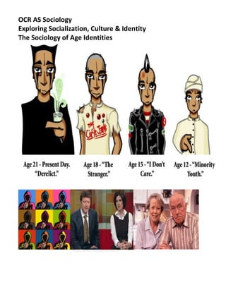 OCR AS Sociology <br />Exploring Socialization, Culture & Identity<br />The Sociology of Age Identities <br /> <br />Introduction<br />The sociology of age and the life course is a neglected area of study. The concept of age is a simple one: it refers to the time elapsed since an individual was born. This is sometimes known as chronological age. <br />Ideas of age and ageing are often seen in biological and psychological terms. Birth, developing to physical maturity, ageing and death are part of universal biological processes which affect all human beings. These processes are linked to the psychological development of individuals. Many psychologists have suggested that there are distinct phases of psychological development which correspond to biological ageing. <br />Sociologists do not question the idea that age and ageing are linked to biological and psychological development, but they argue that they cannot be fully understood without reference to their social context. Just as 'race' and sex were once seen in purely biological/psychological terms but are now viewed sociologically through concepts such as ethnicity and gender, age can also be seen in sociological terms. From this perspective, age can be seen as, in part, a social construction. <br />For example, the meanings, roles and identities associated with being a particular age vary from society to society. Historical research suggests that the idea of a prolonged childhood during which it is inappropriate for the young to do paid work is a relatively recent phenomenon. In medieval Europe, 'children' were expected to work and take part in adult social life from a very young age.<br />Similarly, the meaning of old age varies from society to society. In some traditional societies, the elderly are revered for their wisdom and have high social status and considerable power. As Giddens (2006) points out, this has traditionally been the case in China and Japan. However, Giddens notes that in contemporary Western societies the elderly tend to be seen as 'non-productive, dependent people who are out of step with the times'. On the other hand, youth is valued to such an extent that a fortune is spent on attempts by individuals to make themselves appear or feel younger. Cosmetic surgery, Viagra (the anti-impotence drug), skin creams and makeover TV programmes all offer the promise of rejuvenation. <br />The meaning of age is also linked to the longevity of people in different societies. A particular chronological age has a very different meaning in a society where life expectancy is less than 40 years compared to in a society where life expectancy is over 70. <br />In 2004 life expectancy at birth in Zimbabwe was 38 for males and 37 for females, but in Britain it was 76 for males and 81 for females. In Switzerland it was even higher, with men living on average until 79 and women until 84 (World Bank, 2007). Stephen Hunt (2005) points <br />out that in the UK as recently as 1900 life expectancy for women was around 48 years and for men around 50. <br />These differences in life expectancy have been attribbuted to a variety of social factors, and in turn they influence what is considered old in different societies at different times. <br />Because of the variations in the meaning of age in different societies, Giddens argues that sociologists should analyse age in terms of social age rather than chronological or biological age. By social age he means 'the norms, values and roles that are culturally associated with a particular chronological age. Ideas about social age differ from one society to another and, at least in modern industrial societies, change over time as well'.<br />Age is not just of sociological importance because its meaning varies from society to society, but also because it is an aspect of stratification. As mentioned above, the status and power of the elderly vary between societies. However, all types of inequality can be shaped by age. <br />John A. Vincent (2006) notes that 'The roles and norms that society allocates to age groups create barriers and opportunities'. These barriers and opportunities affect the status, power, wealth and income enjoyed by different age groups in each society. Thus, to use a simple example, in Britain those over 65 have much less opportunity to participate in the labour market than adults under this age. Although there are some very wealthy older people, those old enough to draw their pension have high rates of poverty in Britain. <br />The contemporary UK has an ageing population. Social Trends 33 (2003) report said that between 1971-2001: People aged over 65 rose from 13%-16%; People are living longer Life expectancy in the UK increased from 69-75 years for men and from 75-80 years for women<br />Evaluation - Bradley (1997) argues that age is less important to identify than other factors (i.e. gender, class & ethnicity) as people know it is only temporary. Everyone grows older<br />Jane Pilcher (1995) – The sociological study of age<br />The different stages of life (including childhood, adolescence, parenthood, retirement, old age, dying) are sometimes described as a life cycle. Life cycle implies a series of inevitable stages through which you pass based upon biological ageing. Many sociologists now prefer to use the term life course to life cycle. <br />Pitcher (1995) defines the life course as 'a socially defined quot;
timetablequot;
 of behaviours deemed as appropriate for particular stages within anyone society'. This implies that the expected behaviour can vary between societies, over time and between different groups in society, for example: <br />Western societies view youthfulness as having a higher status than non-western societies. <br />Some minority ethnic groups are more deferent to the elderly than the white ethnic majority. <br />Attitudes towards childhood have changed over time (see below). <br />From this viewpoint chronological age (the number of years lived) does not determine the nature of age groupings in society (childhood, youth, old age etc.) which are largely a social construct - their meaning is defined by society. Postmodernists such as Featherstone & Hepworth (1991) believe that even the life course has been deconstructed (broken down) so there are no clear distinctions between the behaviour expected at different stages of life. For example, middle-aged people take part in youthful sports; surgery can minimize the appearance of ageing; children are less segregated from adult life than they were; elderly people are healthier than in the past and less likely to feel restricted by age. Personal age (how old you feel) is more important than how old you feel or the stage of life course reached. <br />She uses the term ‘LIFE COURSE’ to refer to the ‘socially defined timetable of behaviours deemed appropriate for particular life stages within any one society’<br />Task <br />Individually – Write a definition for the concept of age <br />Small group work - Draw a timeline to represent the aging process. Identify the ‘socially defined behaviours appropriate for each stage’<br />Childhood <br />Childhood across different cultures <br />Childhood is often seen as a natural stage of life shaped by biological age. What is expected of children, and the social roles they take, is seen as a product of the chronological age (age in years) of children. If this were true then childhood would be very similar throughout the world and throughout history. But this is not the case. In the world today some children live very different lives to those in western society. For example: <br />Wyness (2006) notes that in Mexico, until recently, most children did paid work. <br />According to Amnesty International (2007) there are child soldiers in more than 30 countries. <br />In Samoa children are expected to perform dangerous and physically demanding tasks. <br />Amongst the Tikopia in the Western Pacific children are not expected to be obedient. <br />The historical development of childhood <br />The idea of childhood as we know it today is comparatively new. Many sociologists see childhood as a social construct - a role which is socially defined and specific to particular societies at particular times. <br />Philippe Aries (1973) believes that the whole idea of childhood is modern, and that childhood did not exist in medieval times. Children in this period were treated as little adults: <br />People didn't bother to note their chronological age. There were few specialist clothes, toys or games for children e.g. blind man’s buff and hoops<br />Children were not seen as innocent or kept away from the adult world. <br />Learning was for all ages. Adults were taught alongside children <br />They were expected to help out at work as soon as they were physically able<br />Children dressed like adults<br />There was no  notion of childhood innocence – they slept in the same room as their parents, they smoked and they drank alcohol<br />They could join the army at 11 and be a lieutenant by 14<br />Many children died before growing up but families did not keep pictures and there was limited mourning of child deaths. <br /> Children's Games, by Pieter Breughal. <br />After the sixteenth century modern conceptions of childhood developed in which: <br />chronological age was seen as important; children who died were mourned and portraits of them sometimes kept; <br />specialist toys, games and clothes for children developed; <br />schooling kept children away from the adult world and children came to be seen as innocent; <br />families became much more child-centred, with children coming to be seen as more special. <br />Aries' gives the following reasons for this: <br />The modern conception of childhood as an age of innocence took shape in Victorian England when a series of laws removing children from work in factories and down mines and restricting their access to adult pleasures of sex, drink and gambling. <br />The introduction of education kept children separate from adults and extended the transition to adulthood. The foundation of the first schools for educating the sons of the new merchant class and accelerated in the 1700s as the middle classes expanded<br />The infant mortality rate fell. As most children survived and parents had fewer children, they were more committed to the children they had. <br />By the twentieth century specialist sciences like psychology and pediatrics emphasized the need for parents to care for and nurture children. <br />Shorter (1976) puts forward other reasons for modern ideas of childhood developing: <br />The idea of romantic love developed, which made children seem more important - as the product of a special relationship. <br />Philosophers such as Rousseau emphasized that children were born good and needed careful nurturing. <br />The idea of motherhood involving sacrifice for the benefit of children emerged. <br />Other factors are also suggested as having influenced modern ideas of childhood. <br />Postman (1982) argues that the invention of the printing press is important because it meant children had to spend many years learning to read before becoming adults. <br />Pilcher (1995) sees 19th-century factory legislation banning children from factories and mines as crucial. <br />Jenks (2005) puts more emphasis on changing attitudes, arguing the Apollonian image of the child as a special individual in need of careful treatment has changed the position of children. <br />Childhood in late modernity <br />Some sociologists believe that childhood is again in the process of change. <br />Postman (1994) puts forward a postmodern view of childhood. He argues that the distinction between childhood and adulthood is breaking down in postmodernity, leading to the disappearance of childhood. The development of the mass media exposes children to the adult world, including images of sex and violence. <br />Jenks (2005) disagrees that childhood is disappearing. There is concern about loss of innocence, antisocial behaviour by children and exposure to adult knowledge, but children are still very restricted and regulated; for example, they have to attend school, can't vote, drink alcohol, or have sex under 16. However, he does think adult-child relationships are changing in late modernity. Parents place even more emphasis on relationships with children than they do on relationships with partners. Parent-child relationships are the last primary relationships because rising divorce rates make marriages less permanent. <br />Jenks (2005) argues that all theories of childhood tend to generalize about changes in childhood and fail to take account of variations according to class, gender, ethnicity etc. <br />Prout (2005) agrees with Jenks but points out that Jenks himself tends to generalize. Prout emphasizes the massive differences in the experience of childhood between wealthier and poorer countries - for example, the lack of education and the requirement to work from a young age in some poorer countries. <br />Task <br />,[object Object]