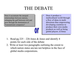 THE DEBATE Does it produce a multicultural world through a flow of ideas in multi directions thus empowering developing countries to produce their own media products as well as being global players. (China) Read pg 225 – 226 Jones & Jones and identify 4 points for each side of the debate 2.  Write at least two paragraphs outlining the extent to which nation states are/are not helpless in the face of global media corporations. Does it accentuate the unequal relationships between nations, enlarging the gulf between rich and poor through the domination of Transnational companies? or 