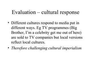 Evaluation – cultural response Different cultures respond to media put in different ways. Eg TV programmes (Big Brother, I’m a celebrity get me out of here) are sold to TV companies but local versions reflect local cultures.  Therefore challenging cultural imperialism 