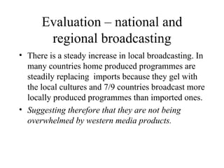 Evaluation – national and regional broadcasting There is a steady increase in local broadcasting. In many countries home produced programmes are steadily replacing  imports because they gel with the local cultures and 7/9 countries broadcast more locally produced programmes than imported ones.  Suggesting therefore that they are not being overwhelmed by western media products. 