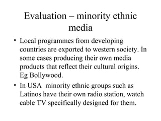 Evaluation – minority ethnic media Local programmes from developing countries are exported to western society. In some cases producing their own media products that reflect their cultural origins. Eg Bollywood. In USA  minority ethnic groups such as Latinos have their own radio station, watch cable TV specifically designed for them. 