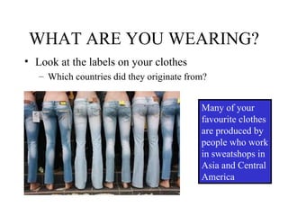WHAT ARE YOU WEARING? Look at the labels on your clothes Which countries did they originate from? Many of your favourite clothes are produced by people who work in sweatshops in Asia and Central America 