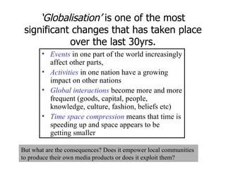‘ Globalisation’  is one of the most significant changes that has taken place over the last 30yrs. Events  in one part of the world increasingly affect other parts,  Activities   in one nation have a growing impact on other nations Global interactions  become more and more frequent (goods, capital, people, knowledge, culture, fashion, beliefs etc) Time space compression  means that time is speeding up and space appears to be getting smaller But what are the consequences? Does it empower local communities to produce their own media products or does it exploit them? 