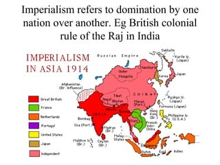 Imperialism refers to domination by one nation over another. Eg British colonial rule of the Raj in India 