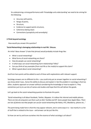 So underpinning a strong performance with ‘Knowledge and understanding’ we need to be aiming for
     the following:

             Accuracy with points,
             Range of points,
             Structure,
             Evidence to support points structure,
             Coherence (being clear)
             Connections (synopticity and serendipity)


2.Think beyond sociology

  How would you answer this question?

‘Social Networking is damaging relationships in real life’. Discuss.

 An initial ‘ideas shower’ (I hate that phrase) would probably include thngs like:

       What is social networking?
       What forms of social networking are there?
       How do people use social networking?
       In what ways can social networking harm relationships? Why?
       Can you think of any examples (from real life or the media) to support this claim?
       What is good about social networking?

 And from here points will be added to each of these with explanations with relevant support.

 Sociology answers are no different to this – you could only put an answer together on social networking if
 you knew what it was…hence the ability to discuss and explain it. But the problem in sociology is that too
 often, students approach an answer without considering the knowledge or how to explain it. They
 sometimes just try to use lots of names and studies and hope that this will deliver the goods.

 Let’s go back to the social networking question to illustrate this point.

 ‘Social networking is all about Facebook, Twitter, Myspace. It is about the internet and mobile phones.
 There are lots of computers out there such as Dell, Toshiba and HP. Some people have Apple Macs. There
 are lots of phones too that people can use for social networking like Nokia, HTC, Blackberry, iphone etc…’

 The point being made here is that this may appear relevant, and in some ways it is – but mainly it is a list
 of stuff that is related to the issue – and answer can be just like this.

 So how can we try and tune ourselves into the essence of what sociology is all about?
 