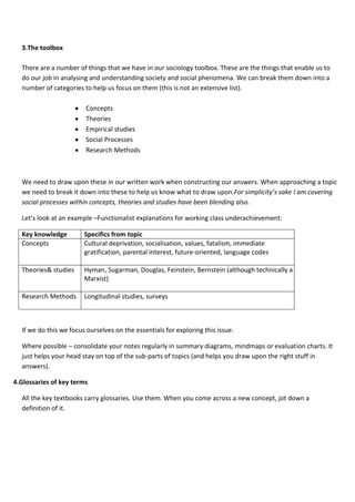 3.The toolbox

  There are a number of things that we have in our sociology toolbox. These are the things that enable us to
  do our job in analysing and understanding society and social phenomena. We can break them down into a
  number of categories to help us focus on them (this is not an extensive list).

                        Concepts
                        Theories
                        Empirical studies
                        Social Processes
                        Research Methods



  We need to draw upon these in our written work when constructing our answers. When approaching a topic
  we need to break it down into these to help us know what to draw upon.For simplicity’s sake I am covering
  social processes within concepts, theories and studies have been blending also.

  Let’s look at an example –Functionalist explanations for working class underachievement:

  Key knowledge         Specifics from topic
  Concepts              Cultural deprivation, socialisation, values, fatalism, immediate
                        gratification, parental interest, future-oriented, language codes

  Theories& studies     Hyman, Sugarman, Douglas, Feinstein, Bernstein (although technically a Neo-
                        Marxist)

  Research Methods      Longitudinal studies, surveys



  If we do this we focus ourselves on the essentials for exploring this issue.

  Where possible – consolidate your notes regularly in summary diagrams, mindmaps or evaluation charts. It
  just helps your head stay on top of the sub-parts of topics (and helps you draw upon the right stuff in
  answers).

4.Glossaries of key terms

  All the key textbooks carry glossaries. Use them. When you come across a new concept, jot down a
  definition of it.
 