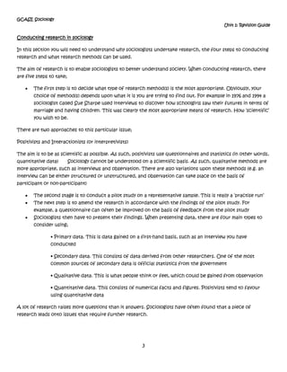 Sociologists then have to present their findings. When presenting data, there are four main types to consider using;• Primary data. This is data gained on a first-hand basis, such as an interview you have conducted<br />• Secondary data. This consists of data derived from other researchers. One of the most common sources of secondary data is official statistics from the government<br />• Qualitative data. This is what people think or feel, which could be gained from observation<br />• Quantitative data. This consists of numerical facts and figures. Positivists tend to favour using quantitative data<br />A lot of research raises more questions than it answers. Sociologists have often found that a piece of research leads onto issues that require further research. <br />Methods to use<br />MethodData producedPerspectiveAdvantagesDisadvantagesQuestionnaires/SurveysClosed questions are Quantitative and open questions are Qualitative. Positivist (Primary data)*Large sample*Cheap and quick to do*Quantitative data collected so can easily compare trends*Respondent rate (people may not send them back)*People can lie*Cant clarify meaning of questionsStructured InterviewsMainly Quantitative Positivist (Primary data)*High in reliability *Quantitative data collected so can easily compare trends*Low in Validity*Less of a rapport is developed between interviewer and interviewee. Unstructured InterviewsQualitative Interpretivist (Primary data)*High in Validity*Qualitative data gives great amounts of insight into the social world*Like a conversation so good rapport between interviewer and interviewee is generated so more information can be gathered due to higher levels of trust. *Low in reliability*Time consuming to transcribe information and conduct interviews*Limited sampleObservation(Participant and non-participant, Overt and Covert)QualitativeInterpretivist (Primary data)*High in validity as you are out in the social world*Generate lots of information*Can create good relationships with participants*Low in reliability as they are really hard to repeat*Small sample*Can be dangerous (e.g. if you are researching a criminal gang)*Researcher could go native (covert participant obs – join in with the gang etc)*Unethical (covert)Official StatisticsQuantitative Positivist (Secondary data)*Information is generated already*Cheap and quick*Can make comparisons easily *High levels of reliability*Low levels of validity*Crime stats have a dark figure of crime (crime that is not shown in the official stats)*Not always enough info for your specific research topicDocuments, Autobiographies etcQualitativeInterpretivist (Secondary data)*Information is generated already*Cheap*Lots of information to look at and examine*Time consuming to read lots of information*Not always enough info for your specific research topic<br />What is good research?<br />Please be aware that ‘good’ research should be;<br />Valid (true representation of everyday life)