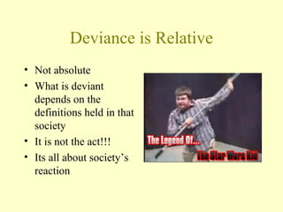 Deviance is Relative
• Not absolute
• What is deviant
depends on the
definitions held in that
society
• It is not the act!!!
• Its all about society’s
reaction
 