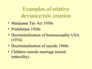 Examples of relative
deviance/rule creation
• Marijuana Tax Act 1930s
• Prohibition 1920s
• Decriminalisation of homosexuality USA
(1974)
• Decriminalisation of suicide 1960s
• Children outside marriage (moral
imbecility)
 