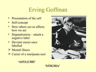 Erving Goffman
• Presentation of the self
• Self-concept
• How others see us affects
how we act
• Stigmatisation – attach a
negative label
• Deviant career once
labelled
 Mental illness
 Career of a marijuana user
‘ASYLUMS’
‘STIGMA’
 