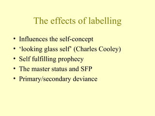 The effects of labelling
• Influences the self-concept
• ‘looking glass self’ (Charles Cooley)
• Self fulfilling prophecy
• The master status and SFP
• Primary/secondary deviance
 
