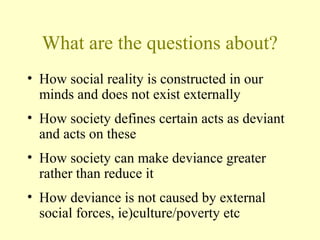 What are the questions about?
• How social reality is constructed in our
minds and does not exist externally
• How society defines certain acts as deviant
and acts on these
• How society can make deviance greater
rather than reduce it
• How deviance is not caused by external
social forces, ie)culture/poverty etc
 