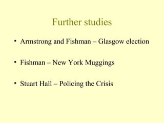 Further studies
• Armstrong and Fishman – Glasgow election
• Fishman – New York Muggings
• Stuart Hall – Policing the Crisis
 
