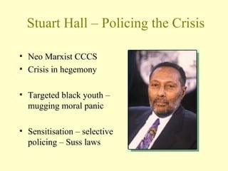 Stuart Hall – Policing the Crisis
• Neo Marxist CCCS
• Crisis in hegemony
• Targeted black youth –
mugging moral panic
• Sensitisation – selective
policing – Suss laws
 