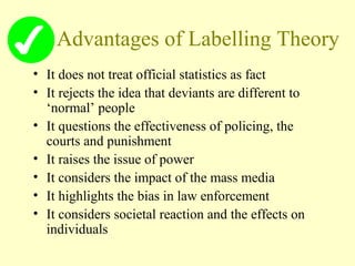 Advantages of Labelling Theory
• It does not treat official statistics as fact
• It rejects the idea that deviants are different to
‘normal’ people
• It questions the effectiveness of policing, the
courts and punishment
• It raises the issue of power
• It considers the impact of the mass media
• It highlights the bias in law enforcement
• It considers societal reaction and the effects on
individuals
 