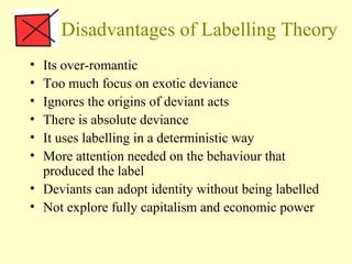 Disadvantages of Labelling Theory
• Its over-romantic
• Too much focus on exotic deviance
• Ignores the origins of deviant acts
• There is absolute deviance
• It uses labelling in a deterministic way
• More attention needed on the behaviour that
produced the label
• Deviants can adopt identity without being labelled
• Not explore fully capitalism and economic power
 