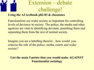Extension – debate
challenge!
Using the A2 textbook p82-83 & classnotes
Functionalists see wider society as important for controlling
levels of deviance in society. The police, the media and other
agencies are vital in identifying deviants, punishing them and
separating them from the rest of normal society.
Imagine you are a labelling theorist…how would you
criticise the role of the police, media, courts and wider
society?
List the main 5 points that you would make AGAINST
Functionalist sociology
 