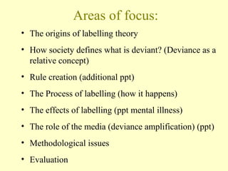 Areas of focus:
• The origins of labelling theory
• How society defines what is deviant? (Deviance as a
relative concept)
• Rule creation (additional ppt)
• The Process of labelling (how it happens)
• The effects of labelling (ppt mental illness)
• The role of the media (deviance amplification) (ppt)
• Methodological issues
• Evaluation
 