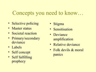 Concepts you need to know…
• Selective policing
• Master status
• Societal reaction
• Primary/secondary
deviance
• Labels
• Self concept
• Self fulfilling
prophecy
• Stigma
• Sensitisation
• Deviance
amplification
• Relative deviance
• Folk devils & moral
panics
 