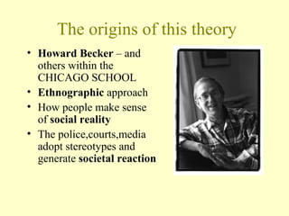 The origins of this theory
• Howard Becker – and
others within the
CHICAGO SCHOOL
• Ethnographic approach
• How people make sense
of social reality
• The police,courts,media
adopt stereotypes and
generate societal reaction
 