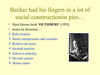Becker had his fingers in a lot of
social constructionist pies…
• Most famous book ‘OUTSIDERS’ (1955)
• Issues he discusses…
 Rule creation
 Moral entrepreneurs and crusades
 Relative deviance
 Societal reaction
 Selective policing
 Deviant careers
 Master status
 