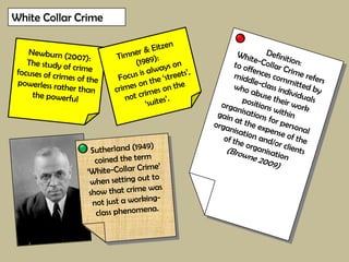 White Collar Crime Timner & Eitzen (1989): Focus is always on crimes on the ‘streets’, not crimes on the ‘suites’. Newburn (2007):  The study of crime focuses of crimes of the powerless rather than the powerful Definition: White-Collar Crime refers to offences committed by middle-class individuals who abuse their work positions within organisations for personal gain at the expense of the organisation and/or clients of the organisation (Browne 2009) Sutherland (1949) coined the term ‘White-Collar Crime’ when setting out to show that crime was not just a working-class phenomena. 