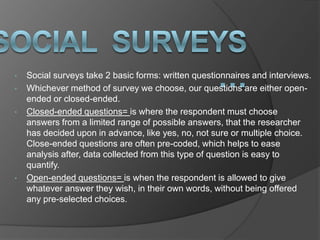 •   Social surveys take 2 basic forms: written questionnaires and interviews.
•   Whichever method of survey we choose, our questions are either open-
    ended or closed-ended.
•   Closed-ended questions= is where the respondent must choose
    answers from a limited range of possible answers, that the researcher
    has decided upon in advance, like yes, no, not sure or multiple choice.
    Close-ended questions are often pre-coded, which helps to ease
    analysis after, data collected from this type of question is easy to
    quantify.
•   Open-ended questions= is when the respondent is allowed to give
    whatever answer they wish, in their own words, without being offered
    any pre-selected choices.
 