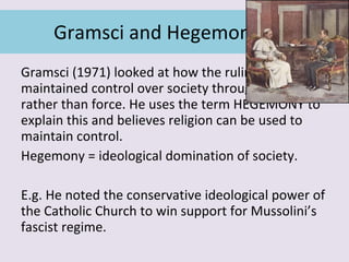 Gramsci and Hegemony Gramsci (1971) looked at how the ruling class maintained control over society through ideas rather than force. He uses the term HEGEMONY to explain this and believes religion can be used to maintain control. Hegemony = ideological domination of society. E.g. He noted the conservative ideological power of the Catholic Church to win support for Mussolini’s fascist regime. 