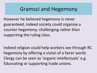 Gramsci and Hegemony However he believed hegemony is never guaranteed, indeed society could organise a counter hegemony; challenging rather than supporting the ruling class. Indeed religion could help workers see through RC hegemony by offering a vision of a fairer world. Clergy can be seen as ‘organic intellectuals’ e.g. Eduvcating or supporting trade unions. 