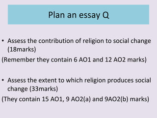 Plan an essay Q Assess the contribution of religion to social change (18marks) (Remember they contain 6 AO1 and 12 AO2 marks) Assess the extent to which religion produces social change (33marks) (They contain 15 AO1, 9 AO2(a) and 9AO2(b) marks) 
