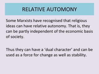RELATIVE AUTOMONY Some Marxists have recognised that religious ideas can have relative autonomy. That is, they can be partly independent of the economic basis of society. Thus they can have a ‘dual character’ and can be used as a force for change as well as stability. 