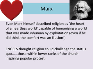 Marx Even Marx himself described religion as ‘the heart of a heartless world’ capable of humanising a world that was made inhuman by exploitation (even if he did think the comfort was an illusion!) ENGELS thought religion could challenge the status quo......those within lower ranks of the church inspiring popular protest. 